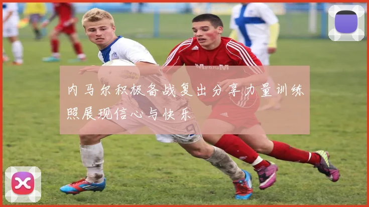 内马尔积极备战复出分享力量训练照展现信心与快乐