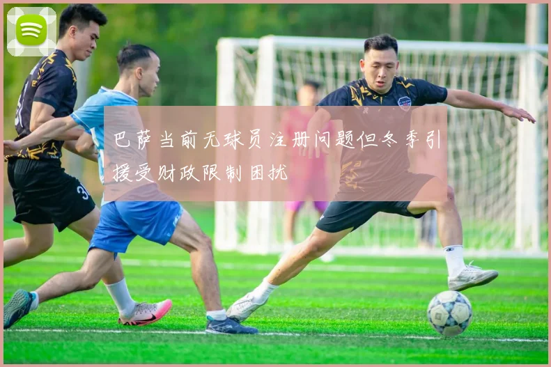 巴萨当前无球员注册问题但冬季引援受财政限制困扰