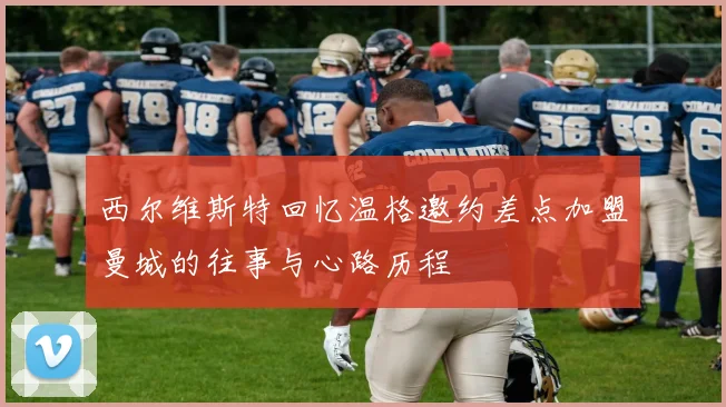 西尔维斯特回忆温格邀约差点加盟曼城的往事与心路历程
