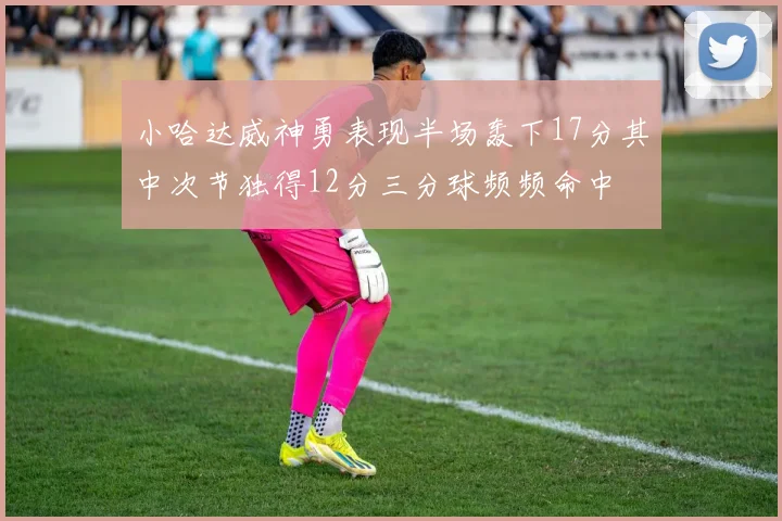 小哈达威神勇表现半场轰下17分其中次节独得12分三分球频频命中