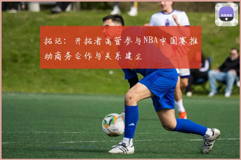 拓记：开拓者高管参与NBA中国赛推动商务合作与关系建立