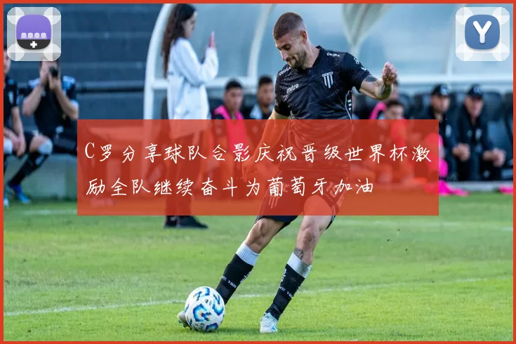 C罗分享球队合影庆祝晋级世界杯激励全队继续奋斗为葡萄牙加油