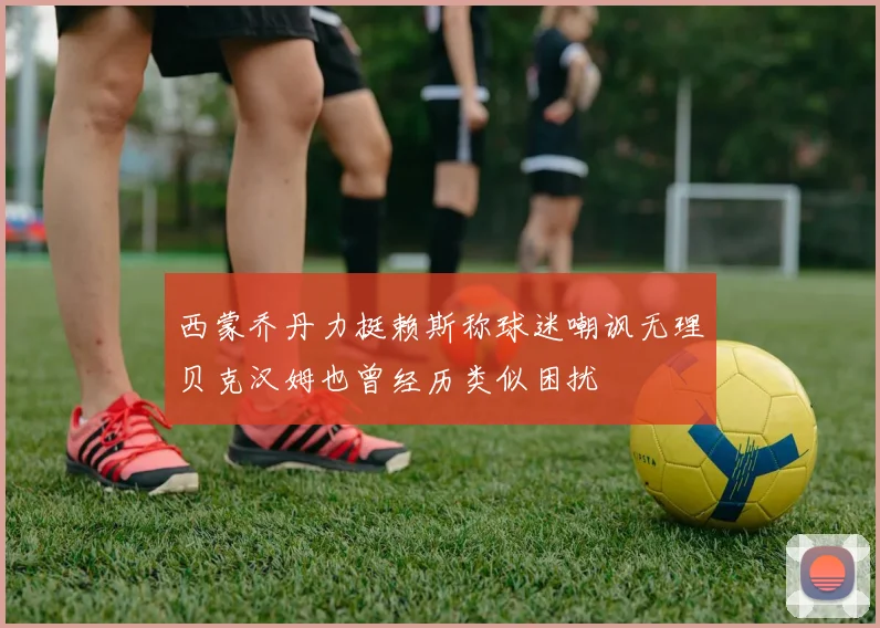 西蒙乔丹力挺赖斯称球迷嘲讽无理贝克汉姆也曾经历类似困扰