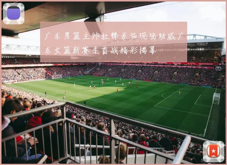 广东男篮主帅杜锋亲临现场助威广东女篮新赛季首战精彩揭幕