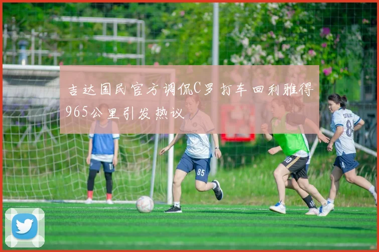 吉达国民官方调侃C罗打车回利雅得965公里引发热议