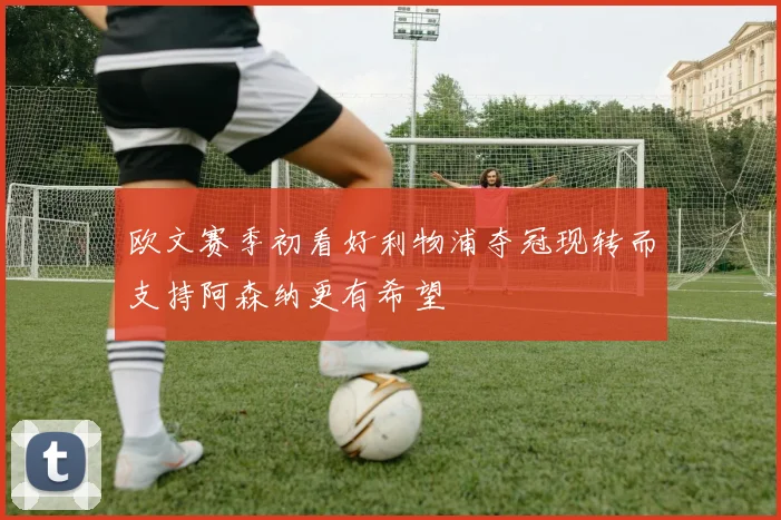 欧文赛季初看好利物浦夺冠现转而支持阿森纳更有希望