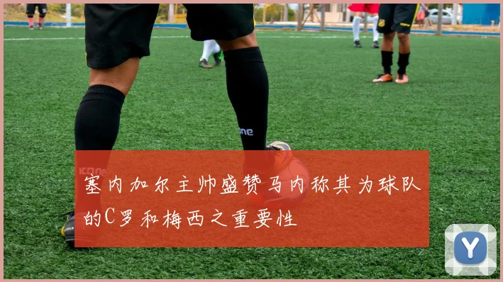 塞内加尔主帅盛赞马内称其为球队的C罗和梅西之重要性