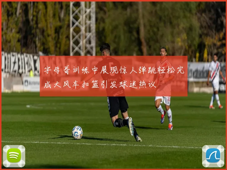 字母哥训练中展现惊人弹跳轻松完成大风车扣篮引发球迷热议