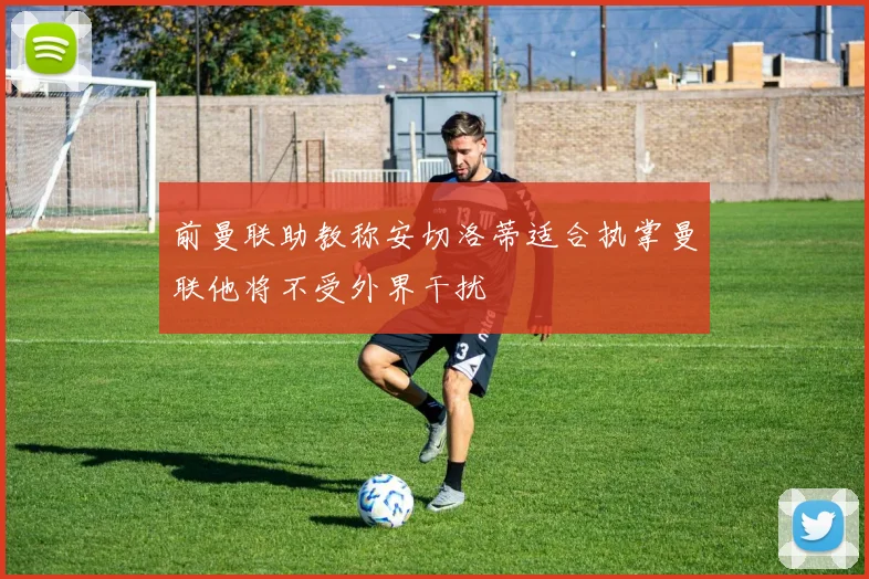 前曼联助教称安切洛蒂适合执掌曼联他将不受外界干扰