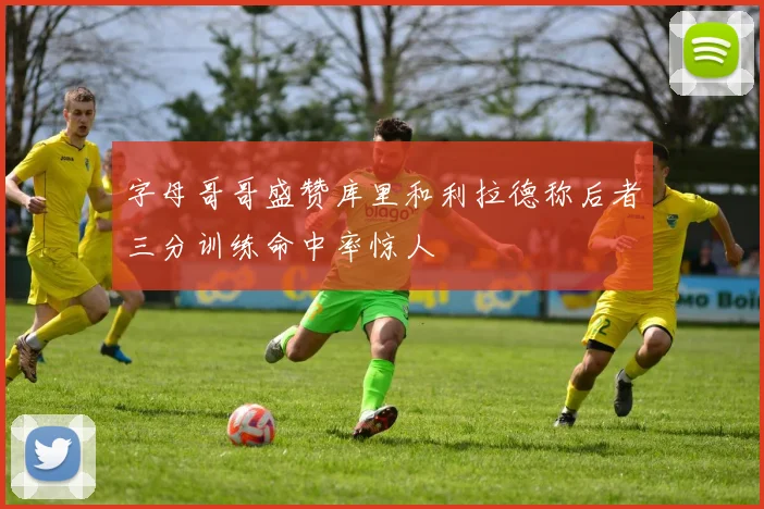 字母哥哥盛赞库里和利拉德称后者三分训练命中率惊人