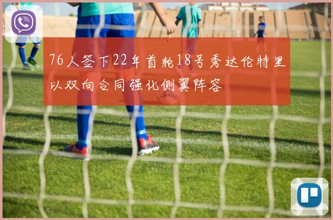 76人签下22年首轮18号秀达伦特里以双向合同强化侧翼阵容