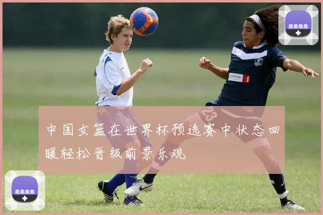 中国女篮在世界杯预选赛中状态回暖轻松晋级前景乐观