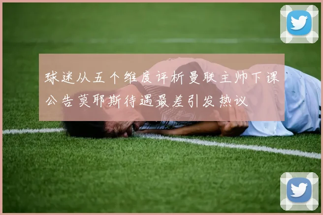球迷从五个维度评析曼联主帅下课公告莫耶斯待遇最差引发热议