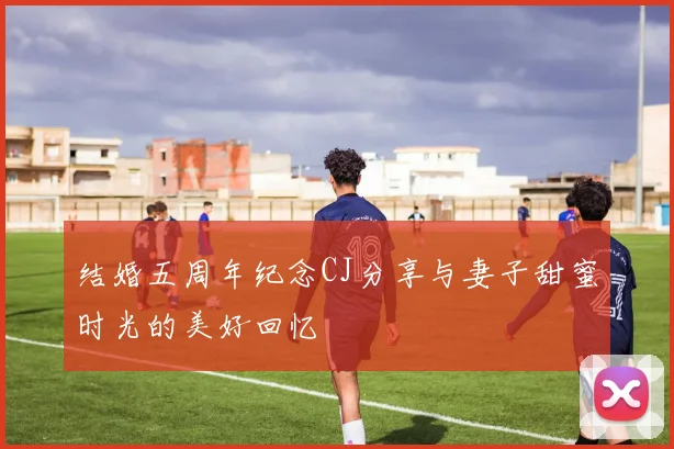 结婚五周年纪念CJ分享与妻子甜蜜时光的美好回忆