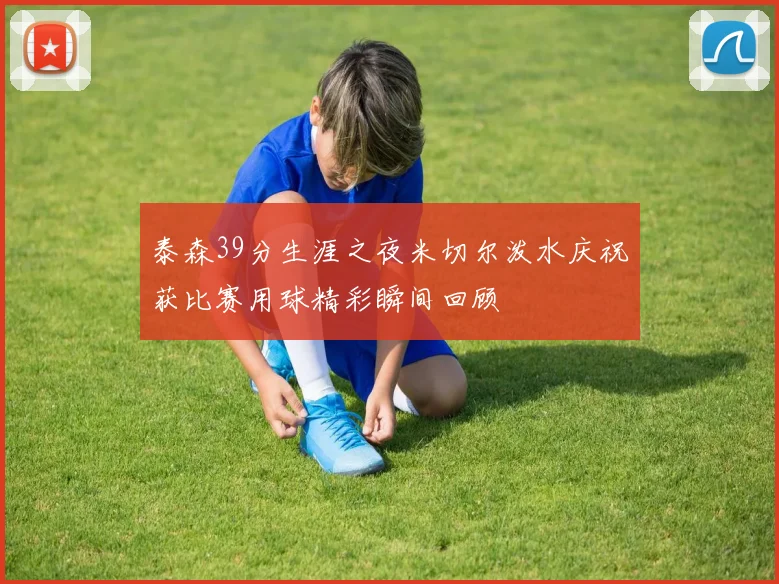 泰森39分生涯之夜米切尔泼水庆祝获比赛用球精彩瞬间回顾