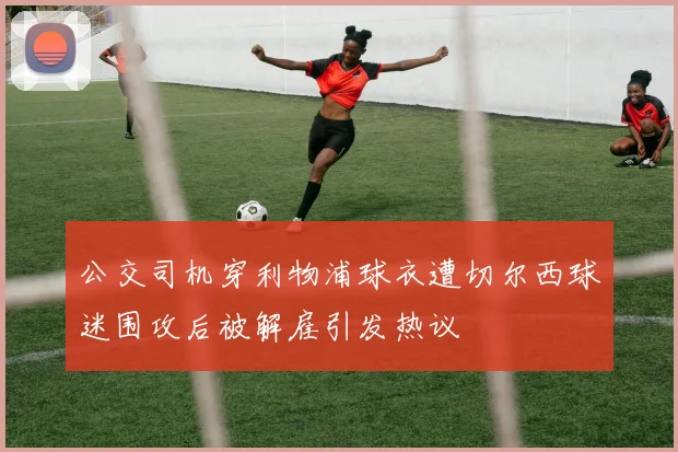 公交司机穿利物浦球衣遭切尔西球迷围攻后被解雇引发热议