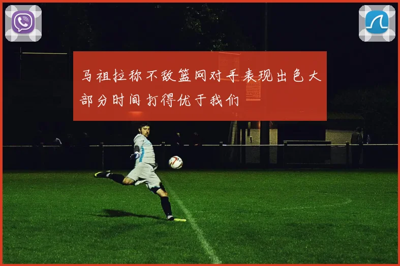 马祖拉称不敌篮网对手表现出色大部分时间打得优于我们