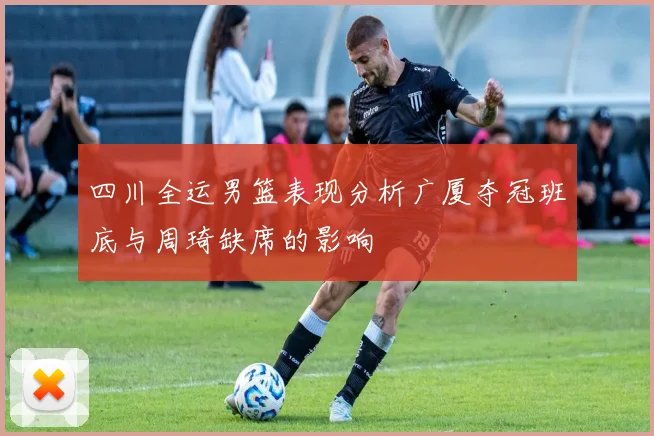 四川全运男篮表现分析广厦夺冠班底与周琦缺席的影响