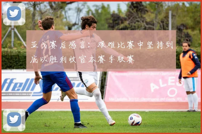 亚戈赛后感言：艰难比赛中坚持到底以胜利收官本赛季联赛
