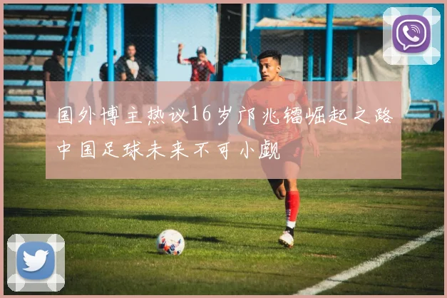 国外博主热议16岁邝兆镭崛起之路中国足球未来不可小觑