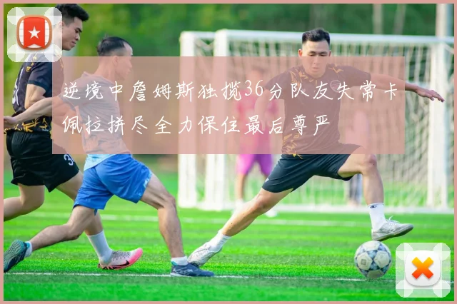 逆境中詹姆斯独揽36分队友失常卡佩拉拼尽全力保住最后尊严