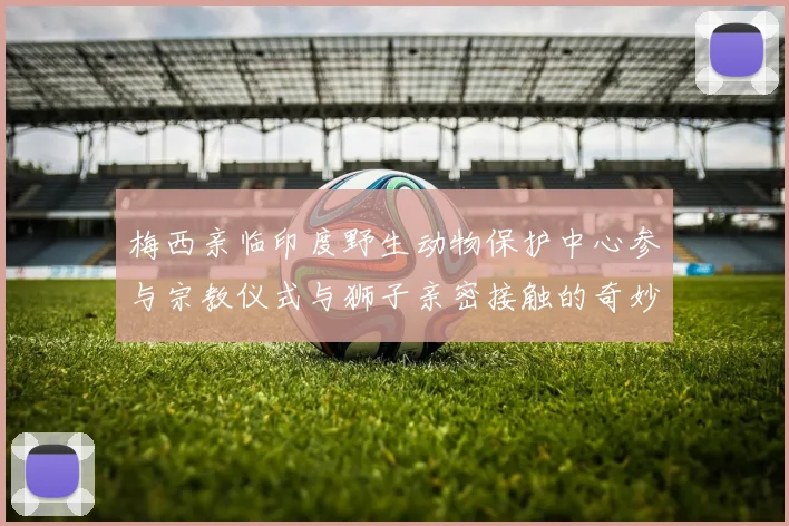 梅西亲临印度野生动物保护中心参与宗教仪式与狮子亲密接触的奇妙体验