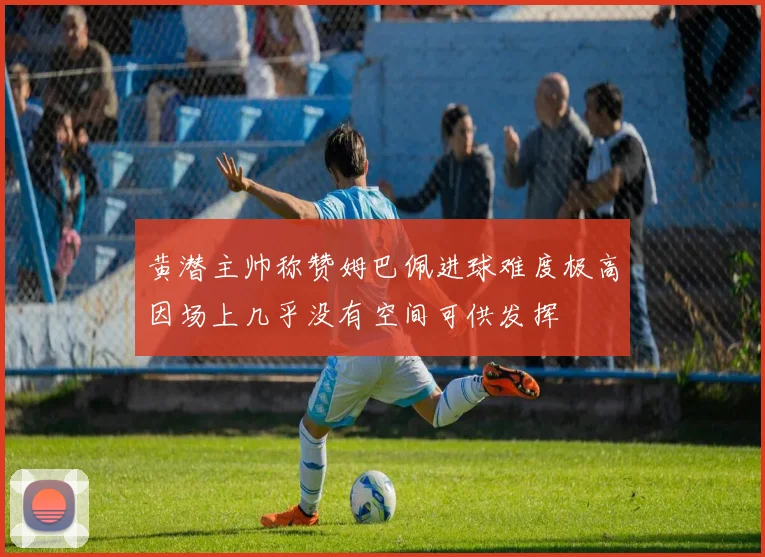 黄潜主帅称赞姆巴佩进球难度极高因场上几乎没有空间可供发挥