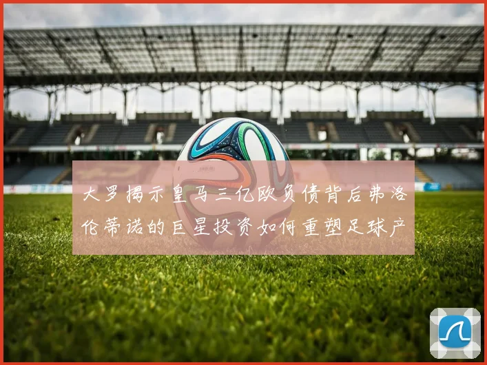 大罗揭示皇马三亿欧负债背后弗洛伦蒂诺的巨星投资如何重塑足球产业