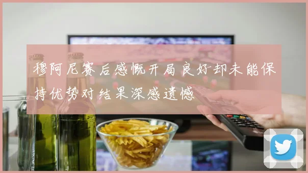 穆阿尼赛后感慨开局良好却未能保持优势对结果深感遗憾