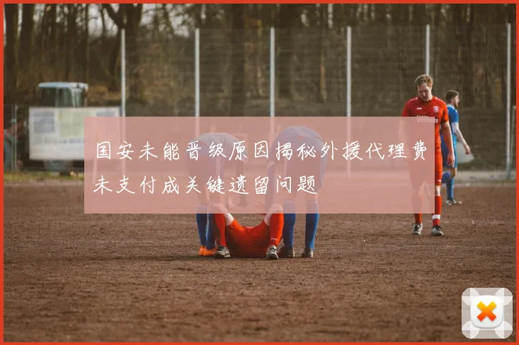 国安未能晋级原因揭秘外援代理费未支付成关键遗留问题