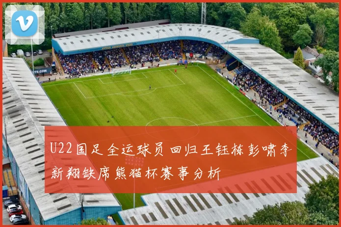 U22国足全运球员回归王钰栋彭啸李新翔缺席熊猫杯赛事分析