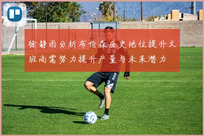 徐静雨分析布伦森历史地位提升文班尚需努力提升产量与未来潜力