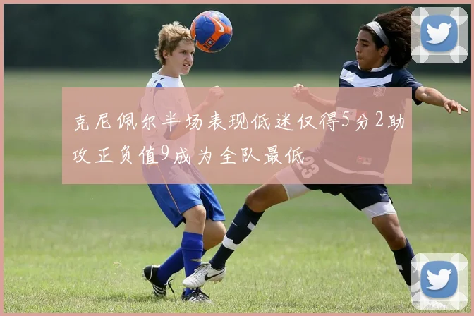 克尼佩尔半场表现低迷仅得5分2助攻正负值9成为全队最低