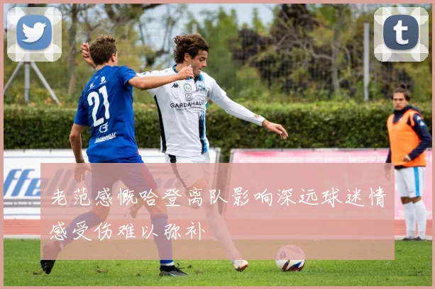 老范感慨哈登离队影响深远球迷情感受伤难以弥补