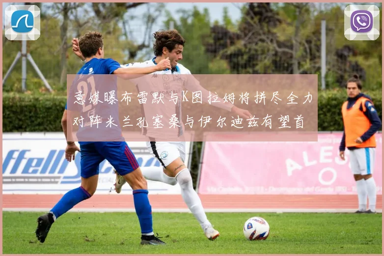 意媒曝布雷默与K图拉姆将拼尽全力对阵米兰孔塞桑与伊尔迪兹有望首发出战