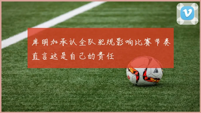 库明加承认全队犯规影响比赛节奏直言这是自己的责任