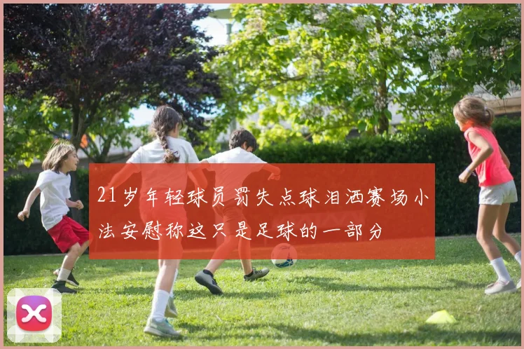 21岁年轻球员罚失点球泪洒赛场小法安慰称这只是足球的一部分