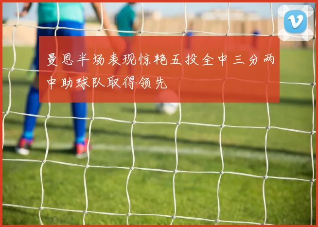曼恩半场表现惊艳五投全中三分两中助球队取得领先